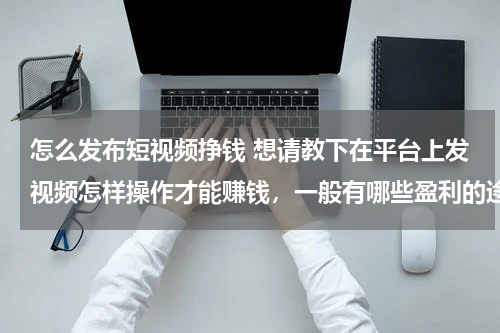 怎么发布短视频挣钱 想请教下在平台上发视频怎样操作才能赚钱，一般有哪些盈利的途径