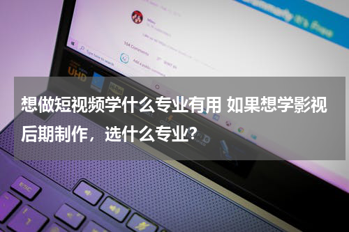 想做短视频学什么专业有用 如果想学影视后期制作，选什么专业？