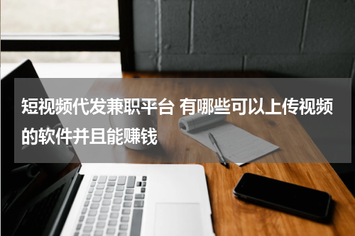 短视频代发兼职平台 有哪些可以上传视频的软件并且能赚钱