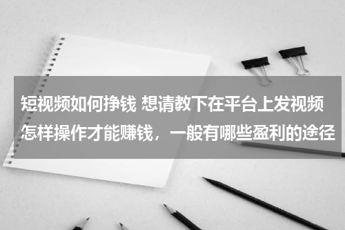 短视频如何挣钱 想请教下在平台上发视频怎样操作才能赚钱，一般有哪些盈利的途径