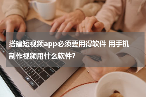 搭建短视频app必须要用得软件 用手机制作视频用什么软件？