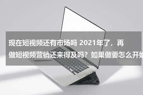 现在短视频还有市场吗 2021年了，再做短视频营销还来得及吗？如果做要怎么开始做？
