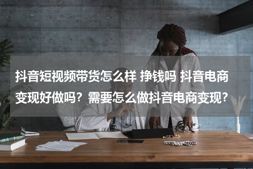 抖音短视频带货怎么样 挣钱吗 抖音电商变现好做吗？需要怎么做抖音电商变现？