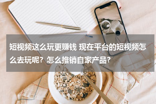 短视频这么玩更赚钱 现在平台的短视频怎么去玩呢？怎么推销自家产品？