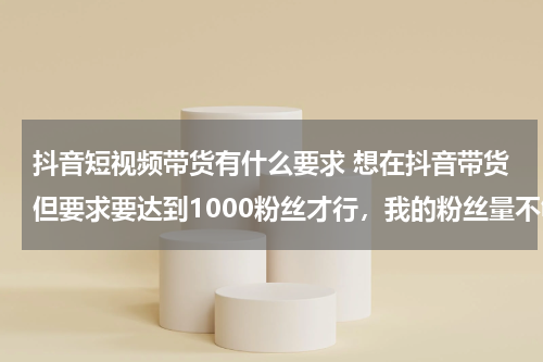 抖音短视频带货有什么要求 想在抖音带货但要求要达到1000粉丝才行，我的粉丝量不够，在抖音平台买粉丝,这样买来的粉丝算不算数？