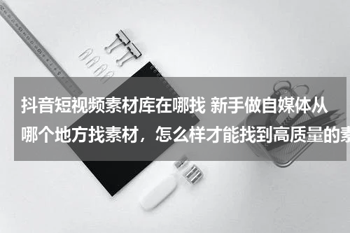 抖音短视频素材库在哪找 新手做自媒体从哪个地方找素材，怎么样才能找到高质量的素材？