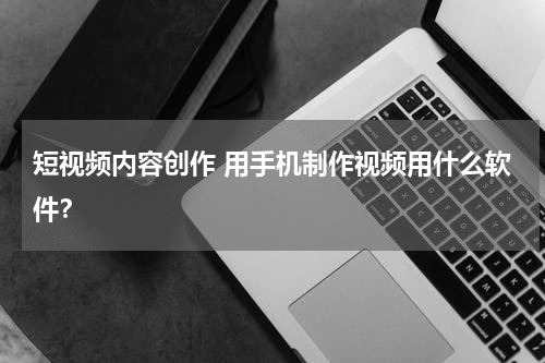 短视频内容创作 用手机制作视频用什么软件？