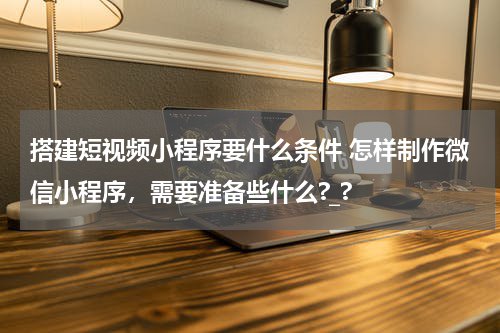 搭建短视频小程序要什么条件 怎样制作微信小程序，需要准备些什么?_?