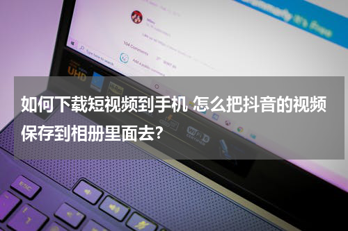 如何下载短视频到手机 怎么把抖音的视频保存到相册里面去？