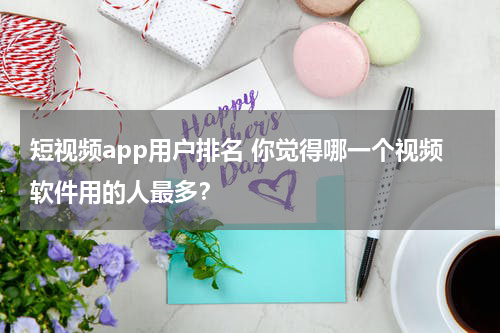 短视频app用户排名 你觉得哪一个视频软件用的人最多？
