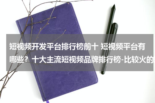 短视频开发平台排行榜前十 短视频平台有哪些？十大主流短视频品牌排行榜-比较火的短视频APP