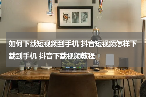 如何下载短视频到手机 抖音短视频怎样下载到手机 抖音下载视频教程