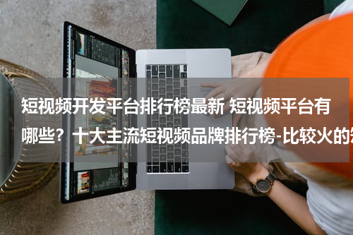 短视频开发平台排行榜最新 短视频平台有哪些？十大主流短视频品牌排行榜-比较火的短视频APP