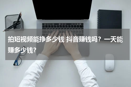 拍短视频能挣多少钱 抖音赚钱吗？一天能赚多少钱？