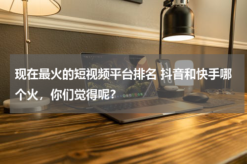 现在最火的短视频平台排名 抖音和快手哪个火，你们觉得呢？