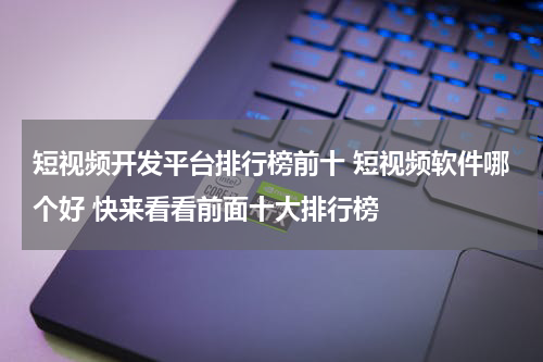 短视频开发平台排行榜前十 短视频软件哪个好 快来看看前面十大排行榜