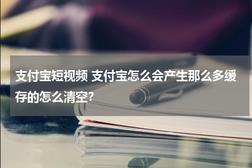 支付宝短视频 支付宝怎么会产生那么多缓存的怎么清空？
