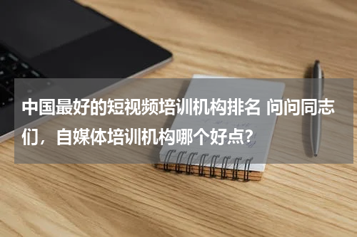中国最好的短视频培训机构排名 问问同志们，自媒体培训机构哪个好点？