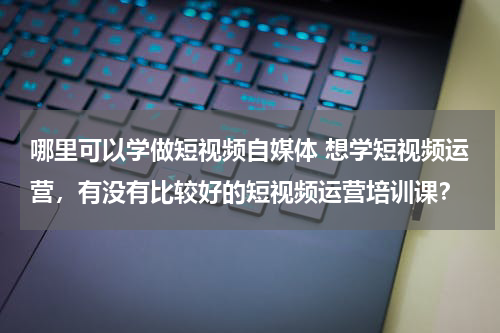 哪里可以学做短视频自媒体 想学短视频运营，有没有比较好的短视频运营培训课？