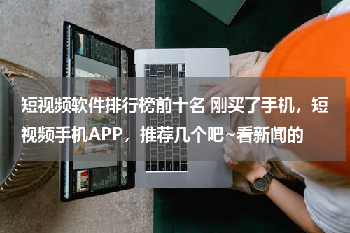 短视频软件排行榜前十名 刚买了手机，短视频手机APP，推荐几个吧~看新闻的