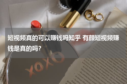 短视频真的可以赚钱吗知乎 有颜短视频赚钱是真的吗？
