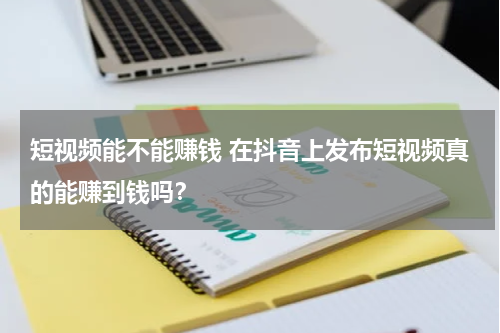 短视频能不能赚钱 在抖音上发布短视频真的能赚到钱吗？