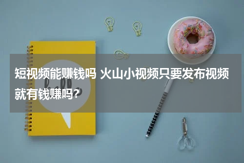 短视频能赚钱吗 火山小视频只要发布视频就有钱赚吗？