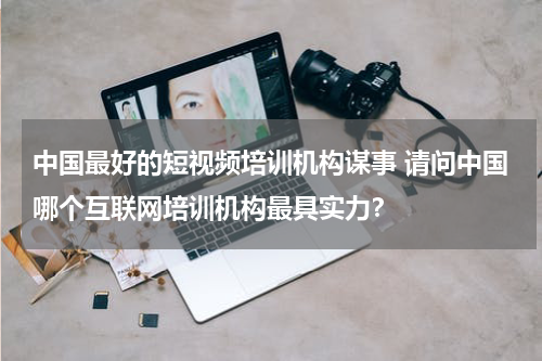 中国最好的短视频培训机构谋事 请问中国哪个互联网培训机构最具实力？