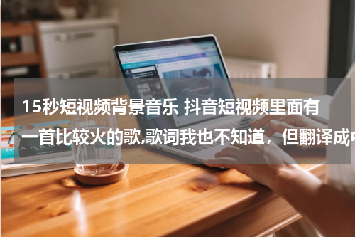 15秒短视频背景音乐 抖音短视频里面有一首比较火的歌,歌词我也不知道，但翻译成中文大概是这样的，呀莎咯啊咯，反正多有感觉