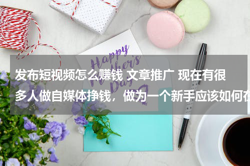 发布短视频怎么赚钱 文章推广 现在有很多人做自媒体挣钱，做为一个新手应该如何在自