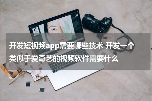 开发短视频app需要哪些技术 开发一个类似于爱奇艺的视频软件需要什么