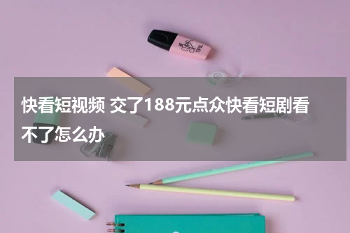 快看短视频 交了188元点众快看短剧看不了怎么办