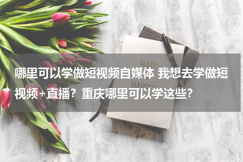 哪里可以学做短视频自媒体 我想去学做短视频+直播？重庆哪里可以学这些？