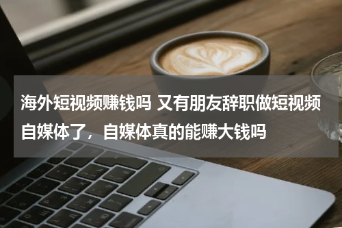 海外短视频赚钱吗 又有朋友辞职做短视频自媒体了，自媒体真的能赚大钱吗