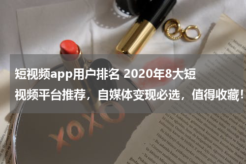 短视频app用户排名 2020年8大短视频平台推荐，自媒体变现必选，值得收藏！