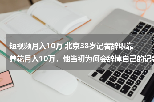 短视频月入10万 北京38岁记者辞职靠养花月入10万，他当初为何会辞掉自己的记者工作？