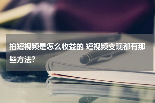 拍短视频是怎么收益的 短视频变现都有那些方法?