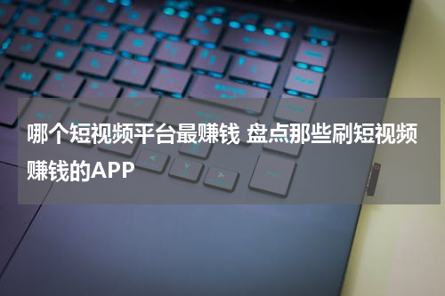 哪个短视频平台最赚钱 盘点那些刷短视频赚钱的APP