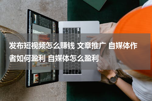发布短视频怎么赚钱 文章推广 自媒体作者如何盈利 自媒体怎么盈利
