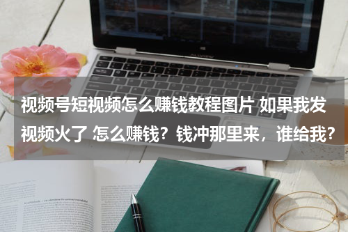 视频号短视频怎么赚钱教程图片 如果我发视频火了 怎么赚钱？钱冲那里来，谁给我？