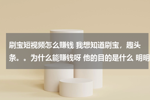 刷宝短视频怎么赚钱 我想知道刷宝，趣头条。。为什么能赚钱呀 他的目的是什么 明明知道用钱维系的不会长久 内容也不好