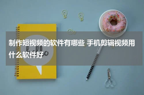 制作短视频的软件有哪些 手机剪辑视频用什么软件好
