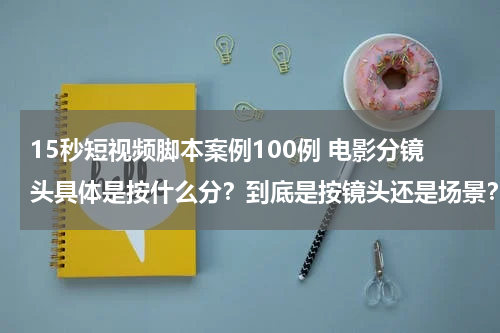 15秒短视频脚本案例100例 电影分镜头具体是按什么分？到底是按镜头还是场景？