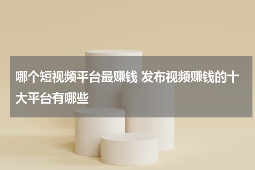 哪个短视频平台最赚钱 发布视频赚钱的十大平台有哪些