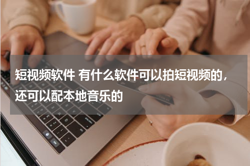 短视频软件 有什么软件可以拍短视频的，还可以配本地音乐的