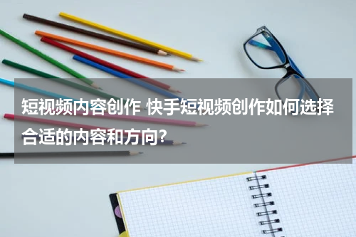 短视频内容创作 快手短视频创作如何选择合适的内容和方向？