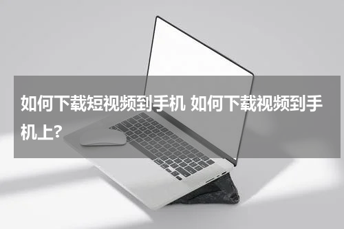 如何下载短视频到手机 如何下载视频到手机上?