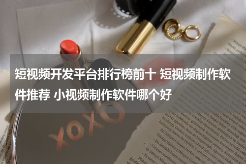 短视频开发平台排行榜前十 短视频制作软件推荐 小视频制作软件哪个好