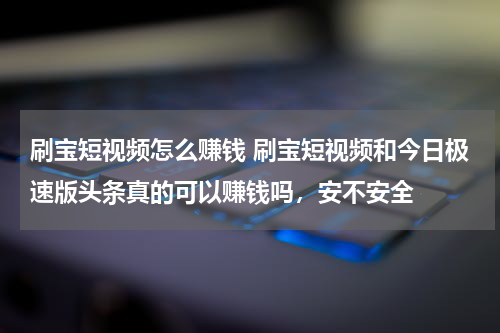 刷宝短视频怎么赚钱 刷宝短视频和今日极速版头条真的可以赚钱吗，安不安全