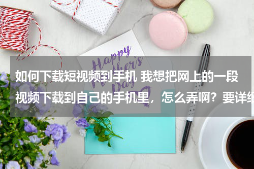 如何下载短视频到手机 我想把网上的一段视频下载到自己的手机里，怎么弄啊？要详细的过程